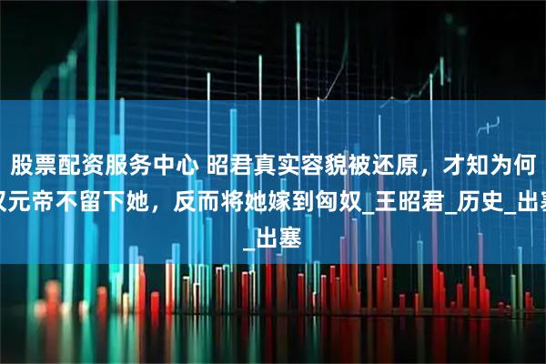 股票配资服务中心 昭君真实容貌被还原，才知为何汉元帝不留下她，反而将她嫁到匈奴_王昭君_历史_出塞