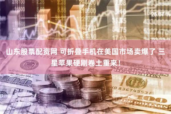 山东股票配资网 可折叠手机在美国市场卖爆了 三星苹果硬刚卷土重来！