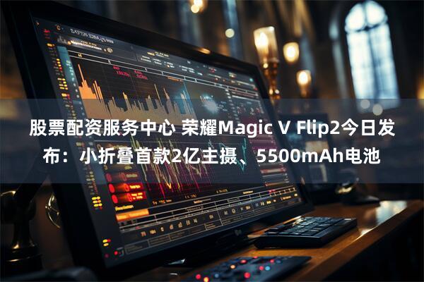 股票配资服务中心 荣耀Magic V Flip2今日发布：小折叠首款2亿主摄、5500mAh电池