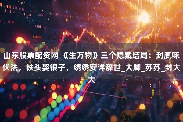 山东股票配资网 《生万物》三个隐藏结局：封腻味伏法，铁头娶银子，绣绣安详辞世_大脚_苏苏_封大