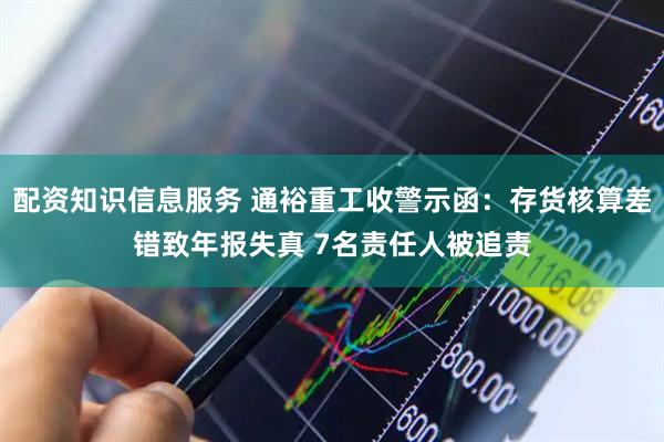 配资知识信息服务 通裕重工收警示函：存货核算差错致年报失真 7名责任人被追责