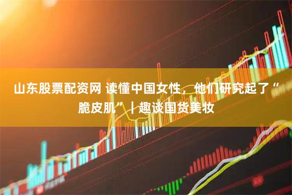 山东股票配资网 读懂中国女性，他们研究起了“脆皮肌”｜趣谈国货美妆