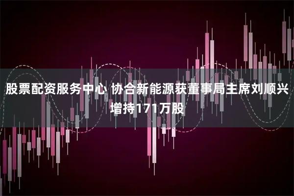 股票配资服务中心 协合新能源获董事局主席刘顺兴增持171万股