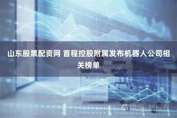 山东股票配资网 首程控股附属发布机器人公司相关榜单