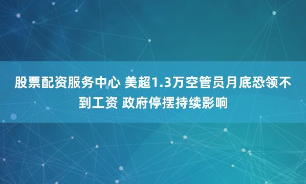 股票配资服务中心 美超1.3万空管员月底恐领不到工资 政府停摆持续影响