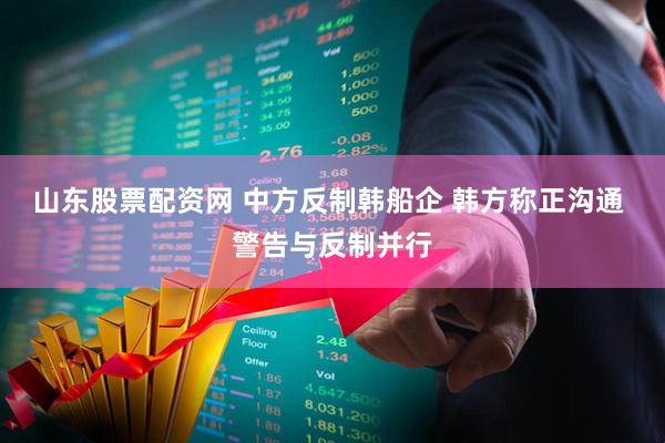 山东股票配资网 中方反制韩船企 韩方称正沟通 警告与反制并行