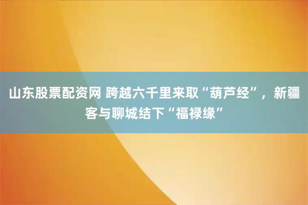 山东股票配资网 跨越六千里来取“葫芦经”，新疆客与聊城结下“福禄缘”