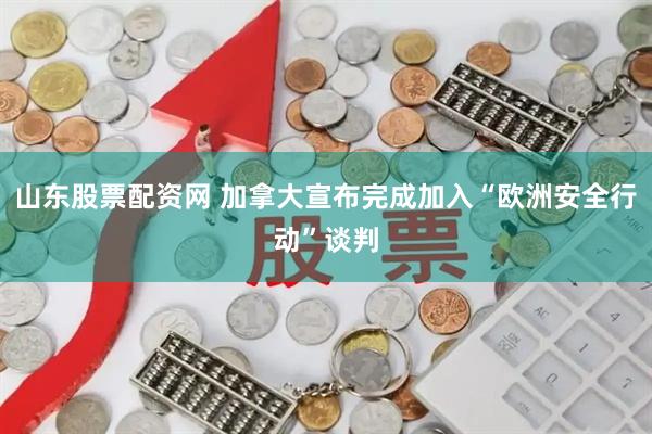 山东股票配资网 加拿大宣布完成加入“欧洲安全行动”谈判