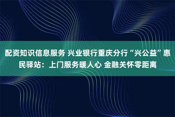 配资知识信息服务 兴业银行重庆分行“兴公益”惠民驿站:上门服务暖人心 金融关怀零距离