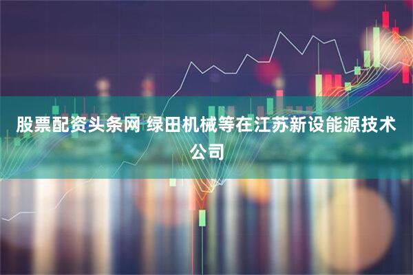 股票配资头条网 绿田机械等在江苏新设能源技术公司