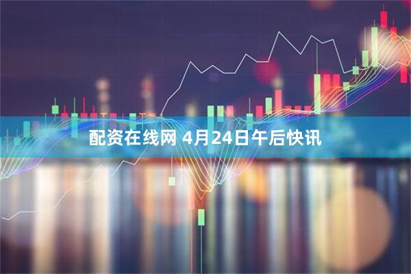 配资在线网 4月24日午后快讯