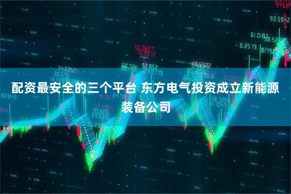 配资最安全的三个平台 东方电气投资成立新能源装备公司