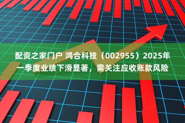 配资之家门户 鸿合科技（002955）2025年一季度业绩下滑显著，需关注应收账款风险