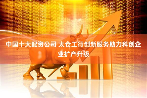 中国十大配资公司 太仓工行创新服务助力科创企业扩产升级