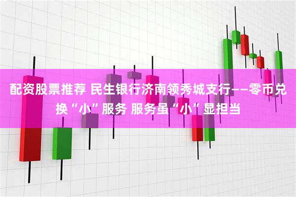 配资股票推荐 民生银行济南领秀城支行——零币兑换“小”服务 服务虽“小”显担当