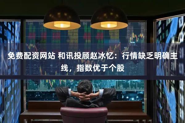 免费配资网站 和讯投顾赵冰忆：行情缺乏明确主线，指数优于个股