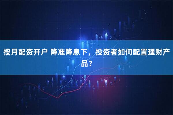 按月配资开户 降准降息下，投资者如何配置理财产品？