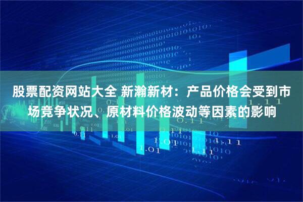股票配资网站大全 新瀚新材：产品价格会受到市场竞争状况、原材料价格波动等因素的影响