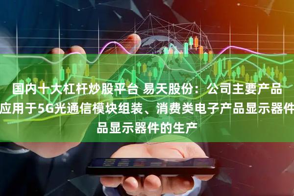 国内十大杠杆炒股平台 易天股份：公司主要产品可广泛应用于5G光通信模块组装、消费类电子产品显示器件的生产