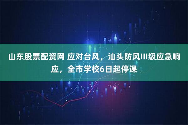 山东股票配资网 应对台风，汕头防风III级应急响应，全市学校6日起停课