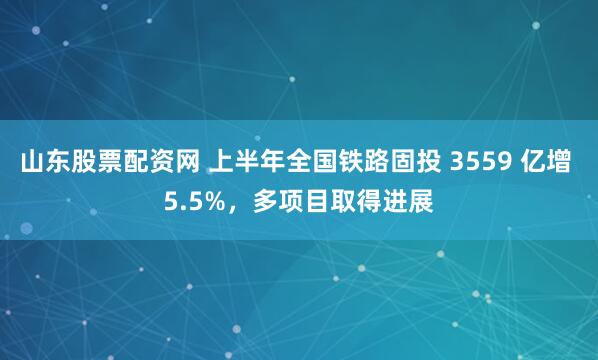 山东股票配资网 上半年全国铁路固投 3559 亿增 5.5%，多项目取得进展