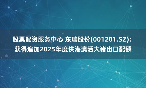 股票配资服务中心 东瑞股份(001201.SZ): 获得追加2025年度供港澳活大猪出口配额