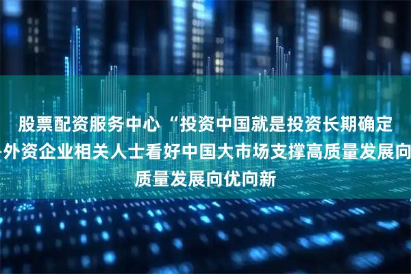 股票配资服务中心 “投资中国就是投资长期确定性”——外资企业相关人士看好中国大市场支撑高质量发展向优向新