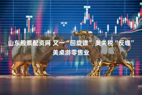 山东股票配资网 又一“回旋镖” 美关税“反噬”美桌游零售业
