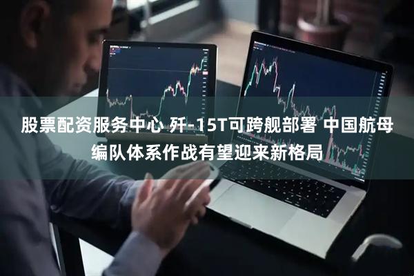 股票配资服务中心 歼-15T可跨舰部署 中国航母编队体系作战有望迎来新格局