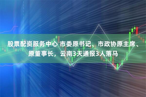 股票配资服务中心 市委原书记、市政协原主席、原董事长，云南3天通报3人落马