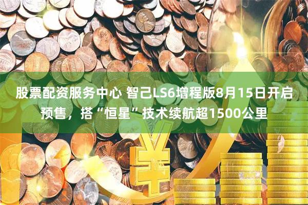 股票配资服务中心 智己LS6增程版8月15日开启预售，搭“恒星”技术续航超1500公里