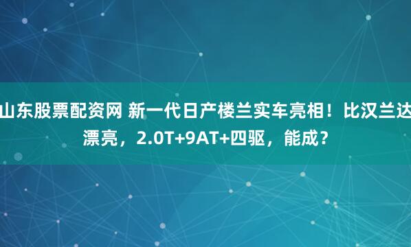 山东股票配资网 新一代日产楼兰实车亮相！比汉兰达漂亮，2.0T+9AT+四驱，能成？