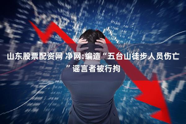 山东股票配资网 净网:编造“五台山徒步人员伤亡”谣言者被行拘