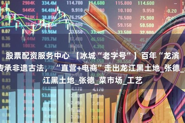 股票配资服务中心 【冰城“老字号”】百年“龙滨酒”：匠心传承非遗古法， “直营+电商”走出龙江黑土地_张德_菜市场_工艺