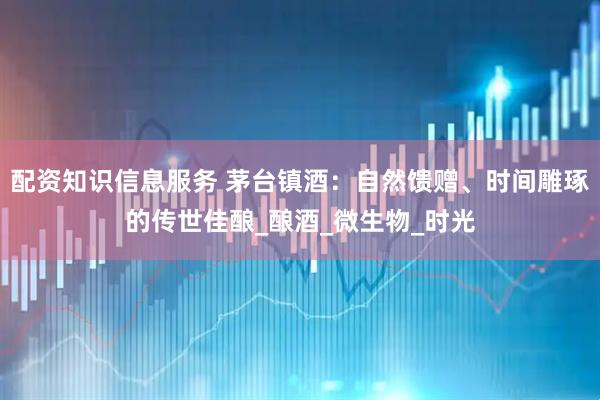 配资知识信息服务 茅台镇酒：自然馈赠、时间雕琢的传世佳酿_酿酒_微生物_时光