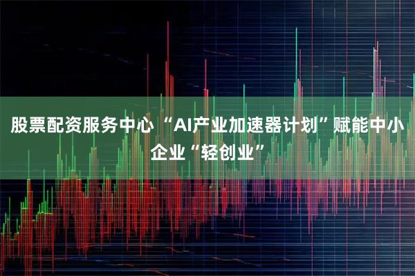 股票配资服务中心 “AI产业加速器计划”赋能中小企业“轻创业”
