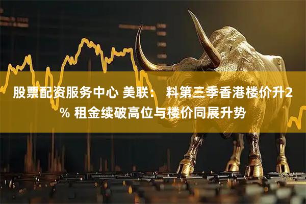 股票配资服务中心 美联： 料第三季香港楼价升2% 租金续破高位与楼价同展升势
