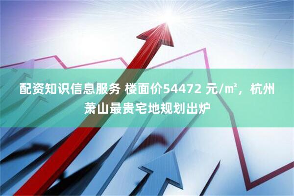配资知识信息服务 楼面价54472 元/㎡，杭州萧山最贵宅地规划出炉