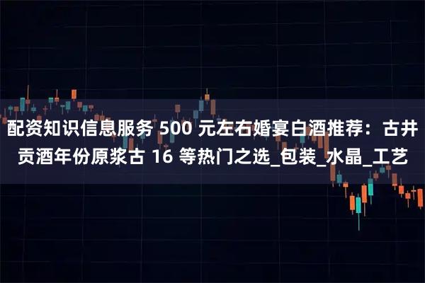 配资知识信息服务 500 元左右婚宴白酒推荐：古井贡酒年份原浆古 16 等热门之选_包装_水晶_工艺