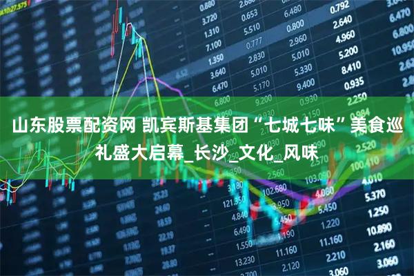 山东股票配资网 凯宾斯基集团“七城七味”美食巡礼盛大启幕_长沙_文化_风味