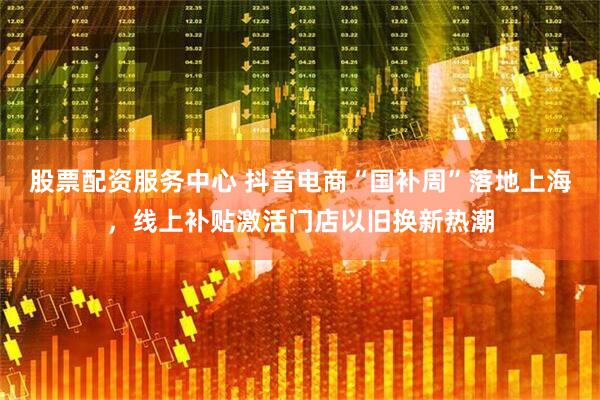 股票配资服务中心 抖音电商“国补周”落地上海，线上补贴激活门店以旧换新热潮