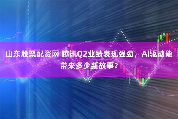 山东股票配资网 腾讯Q2业绩表现强劲，AI驱动能带来多少新故事？