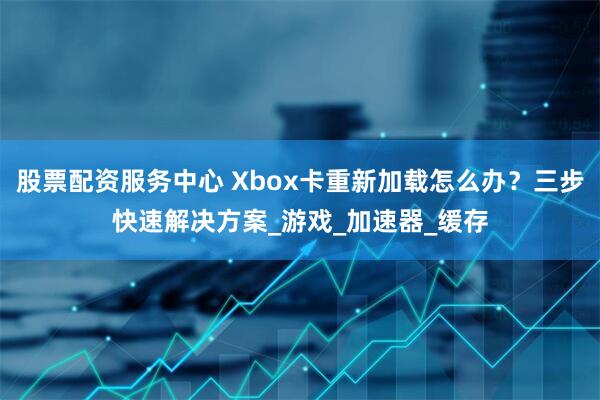 股票配资服务中心 Xbox卡重新加载怎么办？三步快速解决方案_游戏_加速器_缓存