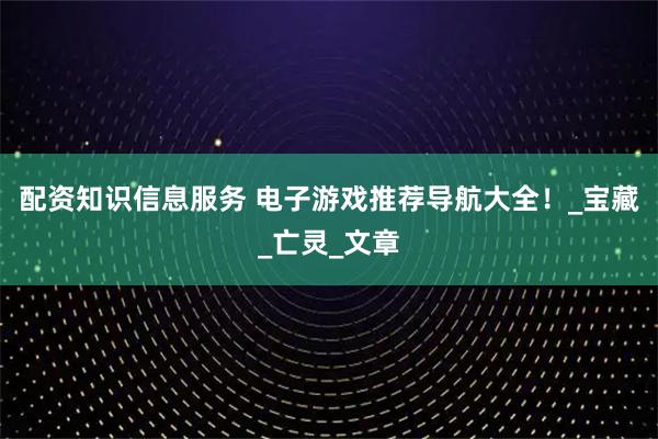 配资知识信息服务 电子游戏推荐导航大全！_宝藏_亡灵_文章