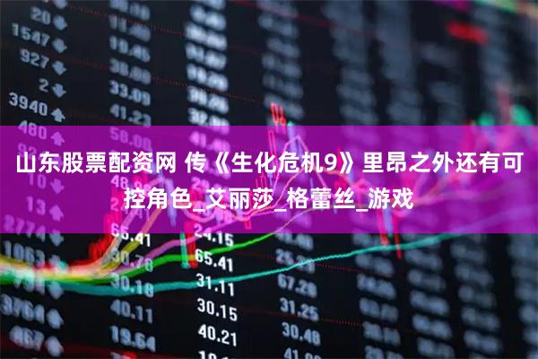 山东股票配资网 传《生化危机9》里昂之外还有可控角色_艾丽莎_格蕾丝_游戏