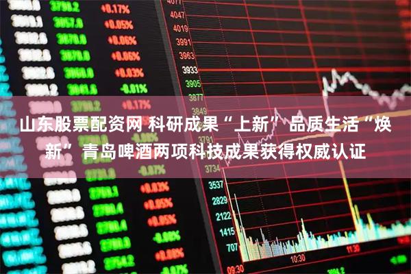 山东股票配资网 科研成果“上新” 品质生活“焕新” 青岛啤酒两项科技成果获得权威认证